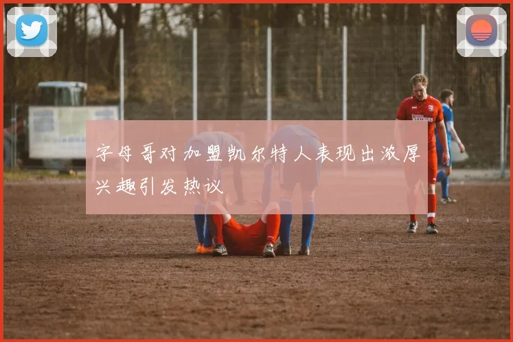 字母哥对加盟凯尔特人表现出浓厚兴趣引发热议