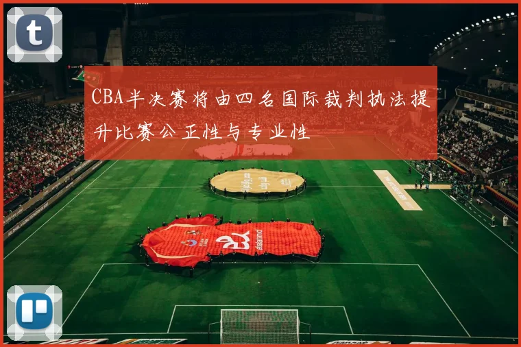 CBA半决赛将由四名国际裁判执法提升比赛公正性与专业性