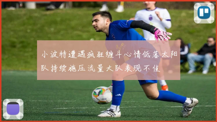 小波特遭遇疯狂缠斗心情低落太阳队持续施压流量大队表现不佳