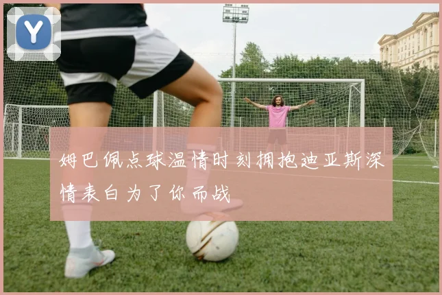 姆巴佩点球温情时刻拥抱迪亚斯深情表白为了你而战