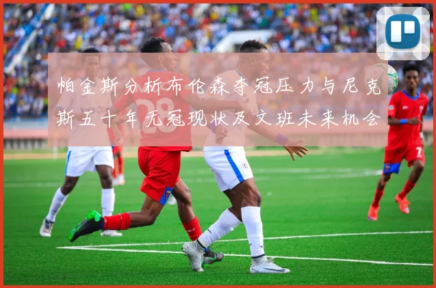 帕金斯分析布伦森夺冠压力与尼克斯五十年无冠现状及文班未来机会