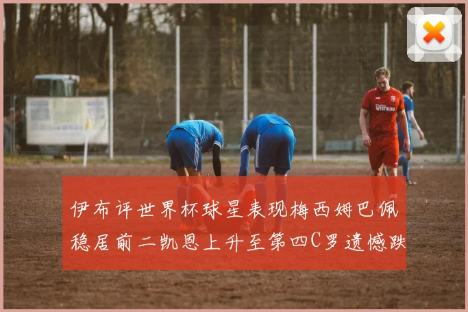伊布评世界杯球星表现梅西姆巴佩稳居前二凯恩上升至第四C罗遗憾跌出前十