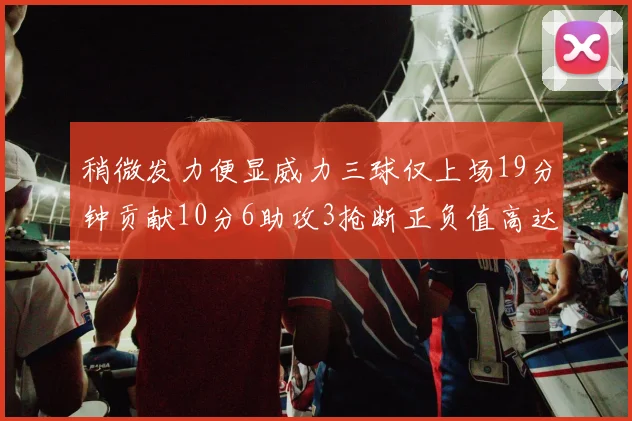 稍微发力便显威力三球仅上场19分钟贡献10分6助攻3抢断正负值高达22