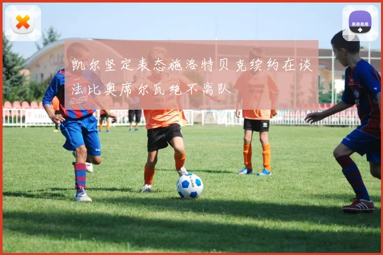 凯尔坚定表态施洛特贝克续约在谈法比奥席尔瓦绝不离队