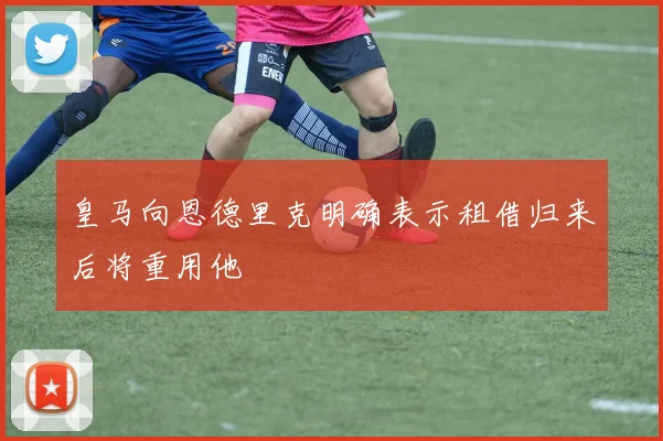 皇马向恩德里克明确表示租借归来后将重用他