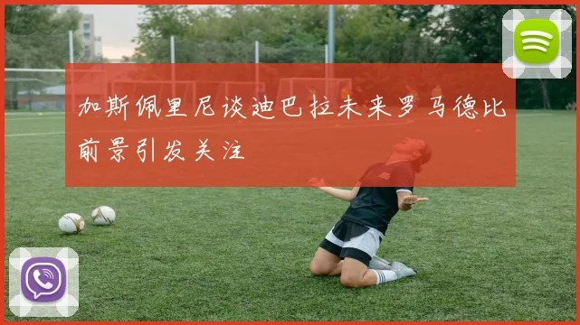 加斯佩里尼谈迪巴拉未来罗马德比前景引发关注