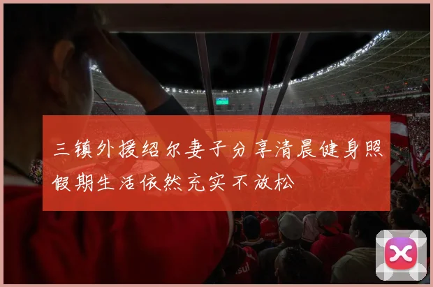三镇外援绍尔妻子分享清晨健身照假期生活依然充实不放松