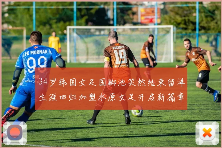 34岁韩国女足国脚池笑然结束留洋生涯回归加盟水原女足开启新篇章