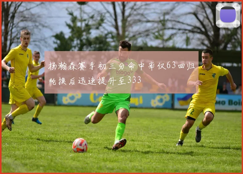 杨瀚森赛季初三分命中率仅63回归轮换后迅速提升至333