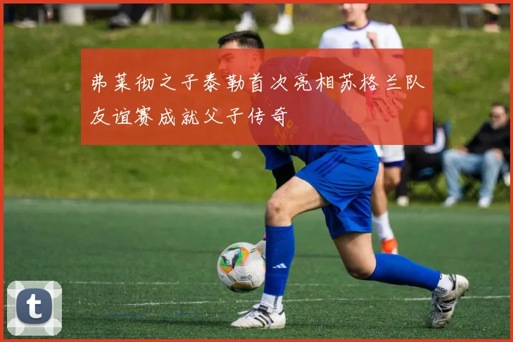 弗莱彻之子泰勒首次亮相苏格兰队友谊赛成就父子传奇